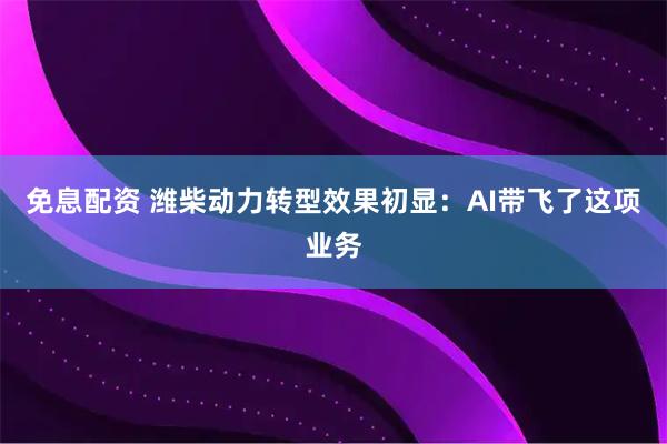 免息配资 潍柴动力转型效果初显：AI带飞了这项业务