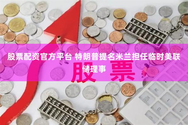 股票配资官方平台 特朗普提名米兰担任临时美联储理事