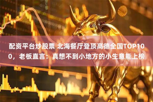 配资平台炒股票 北海餐厅登顶高德全国TOP100，老板直言：真想不到小地方的小生意能上榜