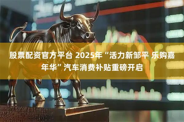 股票配资官方平台 2025年“活力新邹平 乐购嘉年华”汽车消费补贴重磅开启