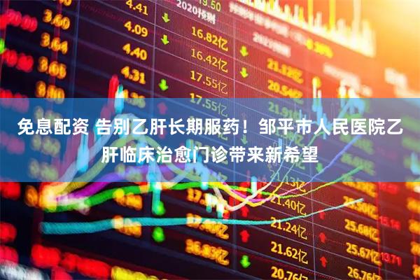 免息配资 告别乙肝长期服药！邹平市人民医院乙肝临床治愈门诊带来新希望